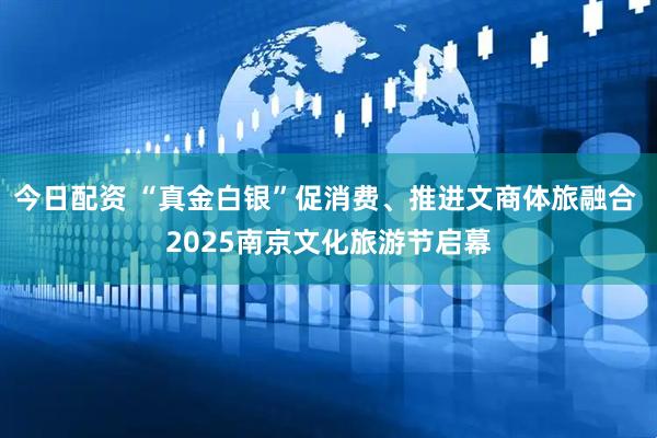 今日配资 “真金白银”促消费、推进文商体旅融合 2025南京文化旅游节启幕