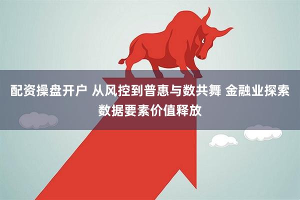 配资操盘开户 从风控到普惠与数共舞 金融业探索数据要素价值释放