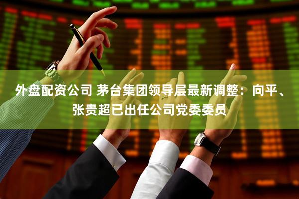 外盘配资公司 茅台集团领导层最新调整：向平、张贵超已出任公司党委委员