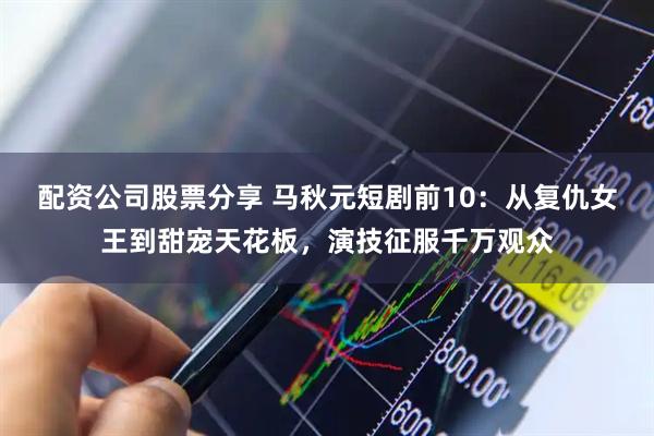 配资公司股票分享 马秋元短剧前10：从复仇女王到甜宠天花板，演技征服千万观众