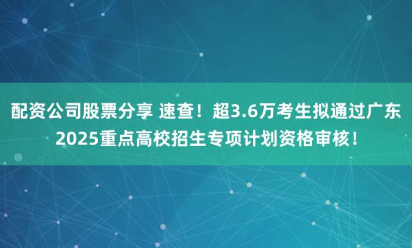 配资公司股票分享 速查！超3.6万考生拟通过广东2025重点高校招生专项计划资格审核！