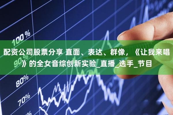 配资公司股票分享 直面、表达、群像，《让我来唱》的全女音综创新实验_直播_选手_节目
