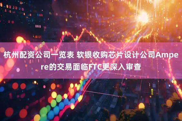 杭州配资公司一览表 软银收购芯片设计公司Ampere的交易面临FTC更深入审查
