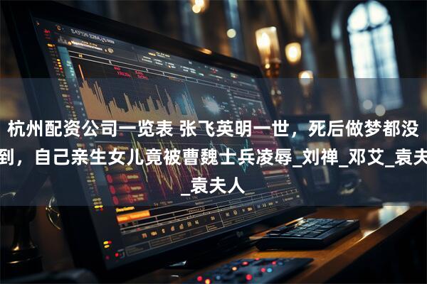 杭州配资公司一览表 张飞英明一世，死后做梦都没想到，自己亲生女儿竟被曹魏士兵凌辱_刘禅_邓艾_袁夫人