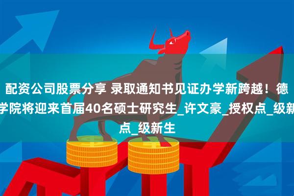 配资公司股票分享 录取通知书见证办学新跨越！德州学院将迎来首届40名硕士研究生_许文豪_授权点_级新生