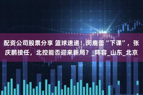 配资公司股票分享 篮球速递！闵鹿蕾“下课”，张庆鹏接任，北控能否迎来新局？_阵容_山东_北京