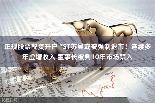 正规股票配资开户 *ST苏吴或被强制退市！连续多年虚增收入 董事长被判10年市场禁入