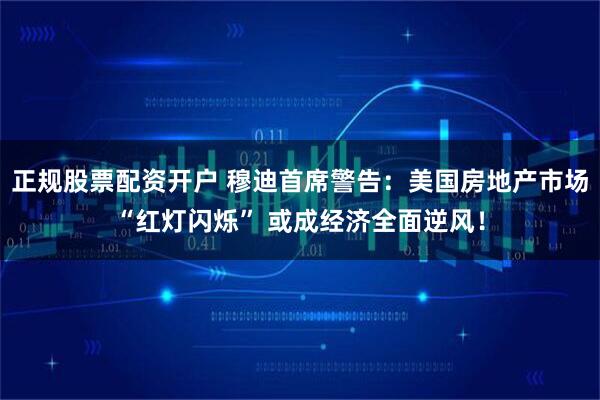 正规股票配资开户 穆迪首席警告：美国房地产市场“红灯闪烁” 或成经济全面逆风！