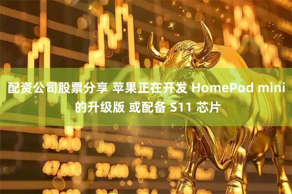 配资公司股票分享 苹果正在开发 HomePod mini 的升级版 或配备 S11 芯片