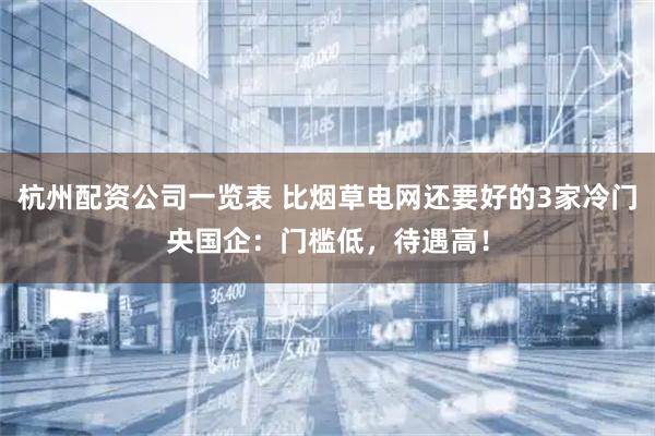 杭州配资公司一览表 比烟草电网还要好的3家冷门央国企：门槛低，待遇高！