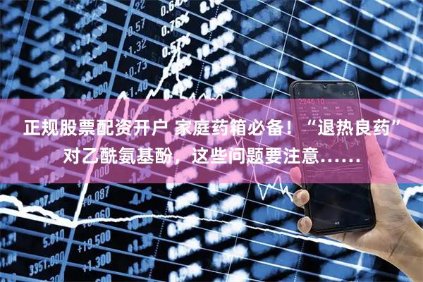 正规股票配资开户 家庭药箱必备！“退热良药”对乙酰氨基酚，这些问题要注意……