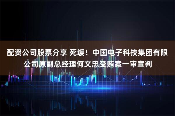 配资公司股票分享 死缓！中国电子科技集团有限公司原副总经理何文忠受贿案一审宣判