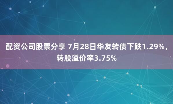 配资公司股票分享 7月28日华友转债下跌1.29%，转股溢价率3.75%