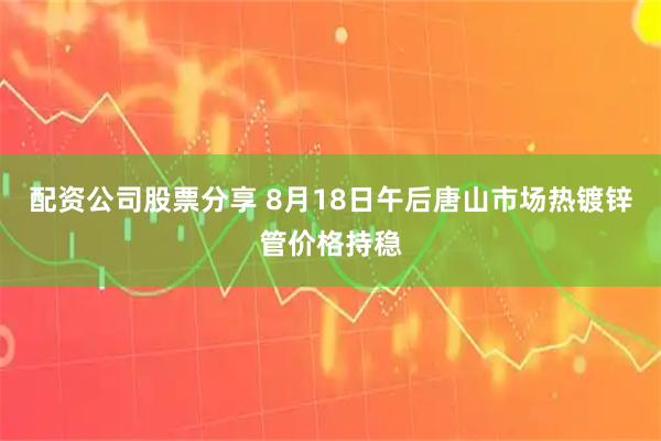 配资公司股票分享 8月18日午后唐山市场热镀锌管价格持稳