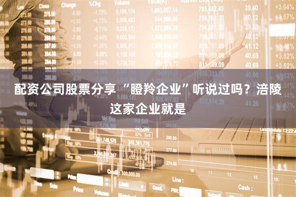 配资公司股票分享 “瞪羚企业”听说过吗？涪陵这家企业就是