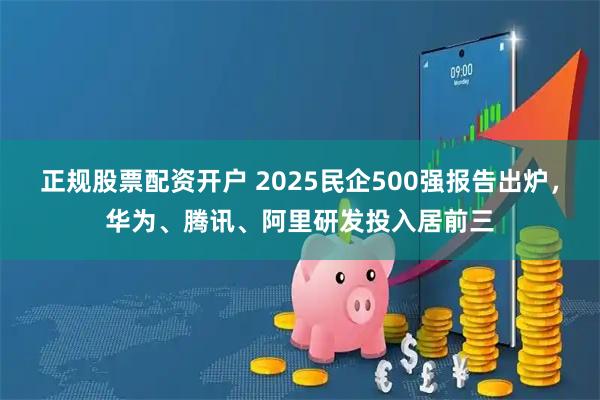 正规股票配资开户 2025民企500强报告出炉，华为、腾讯、阿里研发投入居前三