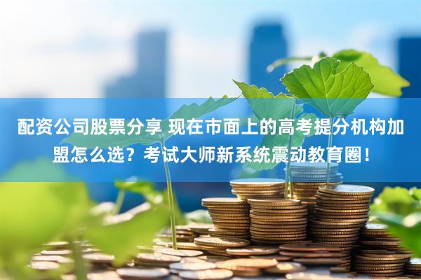 配资公司股票分享 现在市面上的高考提分机构加盟怎么选？考试大师新系统震动教育圈！
