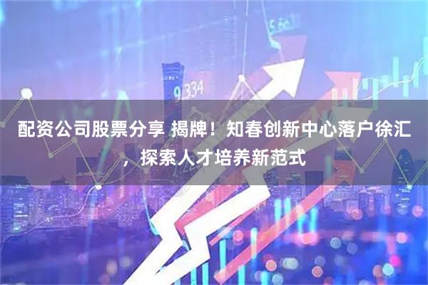 配资公司股票分享 揭牌！知春创新中心落户徐汇，探索人才培养新范式