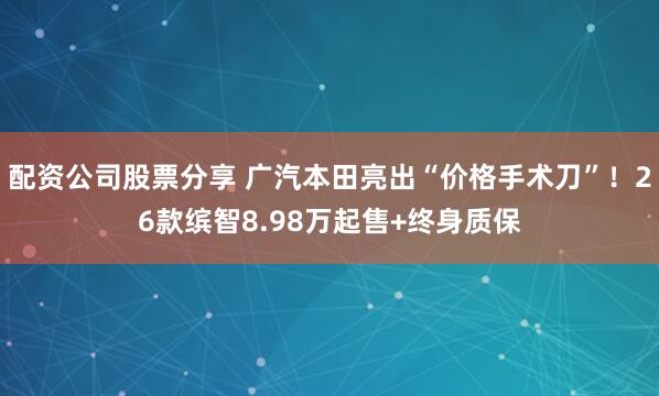 配资公司股票分享 广汽本田亮出“价格手术刀”！26款缤智8.98万起售+终身质保