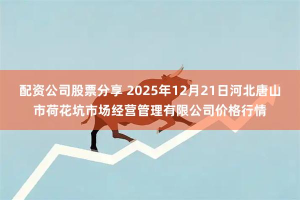 配资公司股票分享 2025年12月21日河北唐山市荷花坑市场经营管理有限公司价格行情
