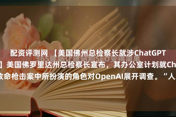 配资评测网 【美国佛州总检察长就涉ChatGPT枪击事件调查OpenAI】美国佛罗里达州总检察长宣布，其办公室计划就ChatGPT据称在去年一起致命枪击案中所扮演的角色对OpenAI展开调查。“人工智能应推动人类进步，而非毁灭人类，”该检察官表示。“我们要求OpenAI就其伤害未成年人、危及美国民众...